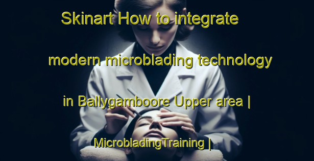 Skinart How to integrate modern microblading technology in Ballygamboore Upper area | MicrobladingTraining | MicrobladingClasses | SkinartTraining-Ireland